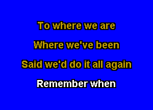 To where we are

Where we've been

Said we'd do it all again

Remember when