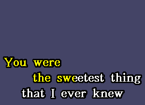 You were
the sweetest thing
that I ever knew