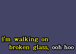Fm walking on
broken glass, ooh-hoo