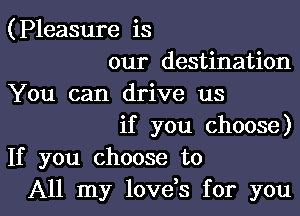 (Pleasure is

our destination
You can drive us

if you choose)
If you choose to

All my lovds for youl