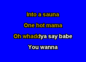 Into a sauna

One hot mama

0h whaddya say babe

You wanna