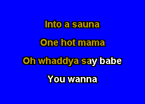Into a sauna

One hot mama

0h whaddya say babe

You wanna