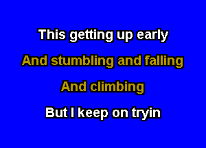 This getting up early
And stumbling and falling
And climbing

But I keep on tryin