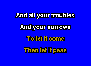 And all your troubles
And your sorrows

To let it come

Then let it pass