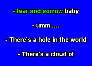 - fear and sorrow baby

- umm .....
- There s a hole in the world

- There's a cloud of