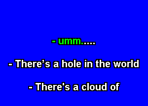 - umm .....

- There s a hole in the world

- There's a cloud of
