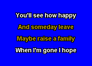 You'll see how happy
And someday leave

Maybe raise a family

When I'm gone I hope