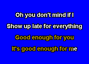 Oh you don't mind ifl
Show up late for everything

Good enough for you

It's good enough for me