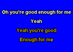 Oh you're good enough for me

Yeah
Yeah you're good

Enough for me