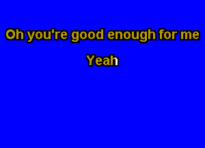 Oh you're good enough for me

Yeah