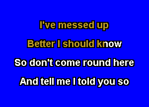 I've messed up
Better I should know

So don't come round here

And tell me I told you so