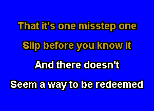 That it's one misstep one

Slip before you know it

And there doesn't

Seem a way to be redeemed