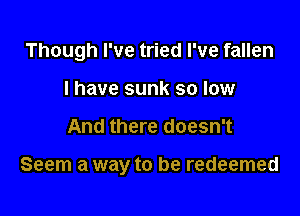 Though I've tried I've fallen

I have sunk so low
And there doesn't

Seem a way to be redeemed