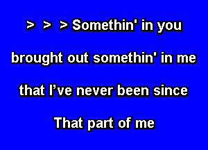 r) Somethin' in you

brought out somethin' in me

that Pve never been since

That part of me