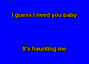 lguess I need you baby

It's haunting me