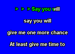 t) l l) Say you will

say you will

give me one more chance

At least give me time to