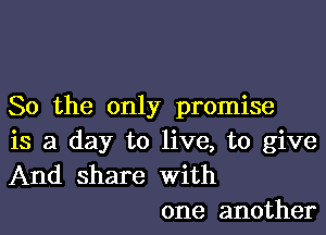 So the only promise

is a day to live, to give
And share with
one another