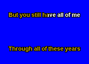 But you still have all of me

Through all of these years