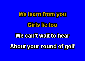 We learn from you
Girls lie too

We can't wait to hear

About your round of golf