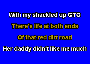 With my shackled up GTO

There's life at both ends
Of that red dirt road
Her daddy didn't like me much