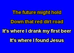 The future might hold
Down that red dirt road
It's where I drank my first beer

It's where I found Jesus