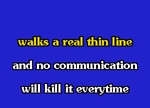 walks a real thin line
and no communication

will kill it everytime