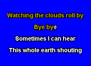 Watching the clouds roll by
Bye bye

Sometimes I can hear

This whole earth shouting