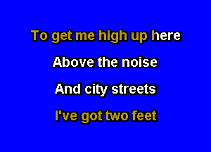 To get me high up here

Above the noise
And city streets
I've got two feet