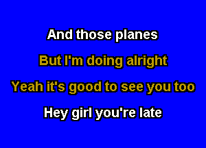 And those planes

But I'm doing alright

Yeah it's good to see you too

Hey girl you're late