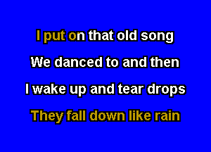 I put on that old song
We danced to and then

I wake up and tear drops

They fall down like rain