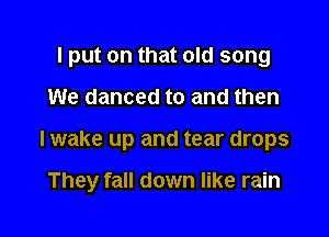 I put on that old song
We danced to and then

I wake up and tear drops

They fall down like rain