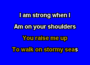 I am strong when I
Am on your shoulders

You raise me up

To walk on stormy seas