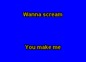 Wanna scream

You make me