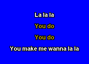 La la la
You do

You do

You make me wanna la la