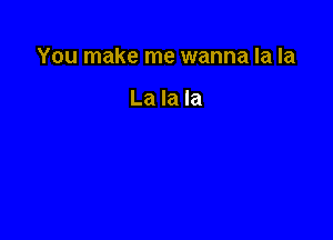 You make me wanna la la

La la la