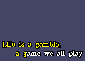 Life is a gamble,
a game we all play