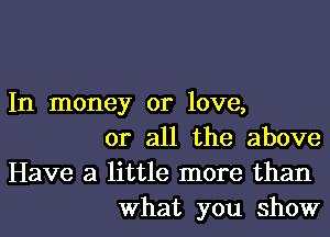 In money or love,

or all the above
Have a little more than
What you show