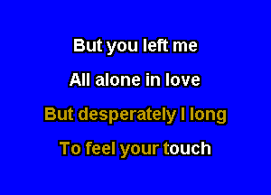 But you left me

All alone in love

But desperately I long

To feel your touch