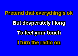 Pretend that everything's ok

But desperately I long
To feel your touch

lturn the radio on