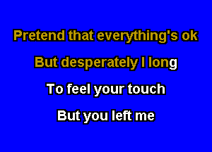 Pretend that everything's ok

But desperately I long
To feel your touch

But you left me