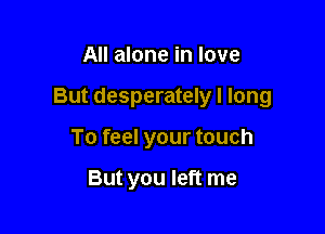All alone in love

But desperately I long

To feel your touch

But you left me