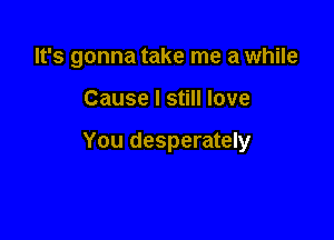 It's gonna take me a while

Cause I still love

You desperately