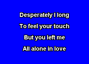 Desperately I long

To feel your touch
But you left me

All alone in love