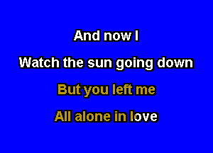 And now I

Watch the sun going down

But you left me

All alone in love