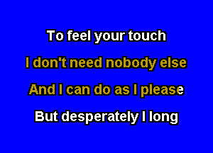 To feel your touch

I don't need nobody else

And I can do as I please

But desperately I long