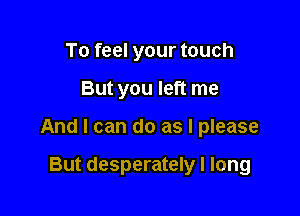 To feel your touch

But you left me

And I can do as I please

But desperately I long