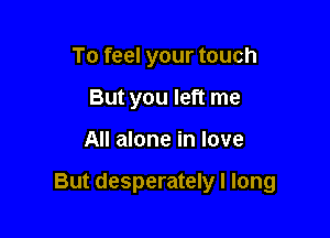 To feel your touch
But you left me

All alone in love

But desperately I long