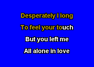 Desperately I long

To feel your touch
But you left me

All alone in love