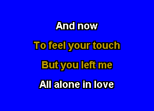 And now

To feel your touch

But you left me

All alone in love