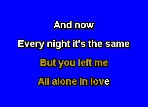 And now

Every night it's the same

But you left me

All alone in love